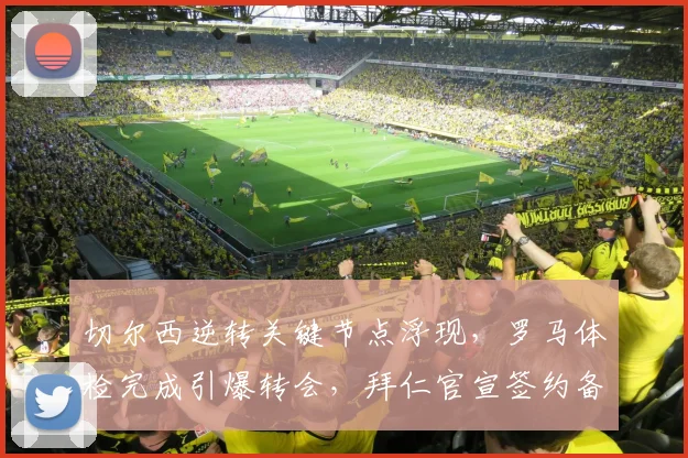 切尔西逆转关键节点浮现,罗马体检完成引爆转会,拜仁官宣签约备战德甲