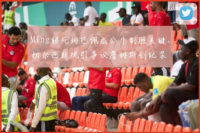 Ming锁死姆巴佩成公牛制胜关键,切尔西新规引争议詹姆斯创纪录